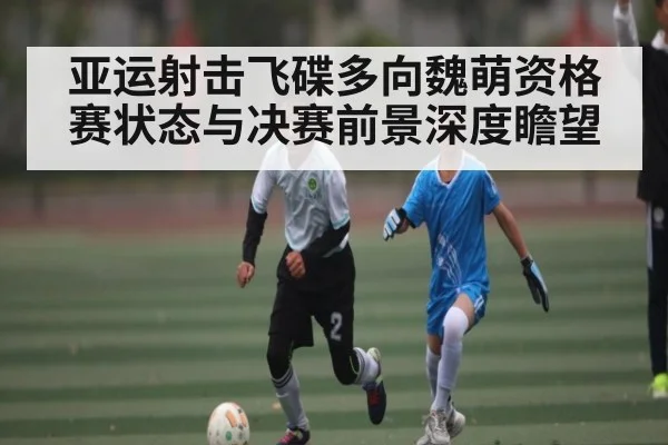 亚运射击飞碟多向魏萌资格赛状态与决赛前景深度瞻望