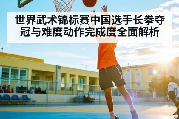 世界武术锦标赛中国选手长拳夺冠与难度动作完成度全面解析